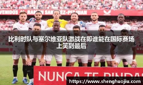 比利时队与塞尔维亚队激战在即谁能在国际赛场上笑到最后